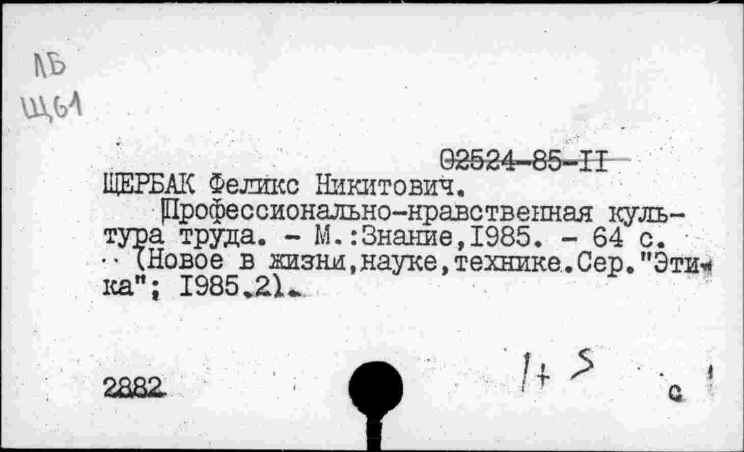 ﻿ЩЕРБАК Феликс Никитович.
{Профессионально-нравственная культура труда. - М. : Знание, 1985. - 64 с. •• ТНовое в жизни,науке,технике..Сер."Этим ка"; 1985.21.